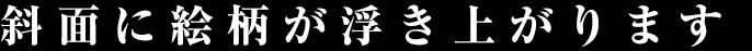 斜面に絵柄が浮き上がります